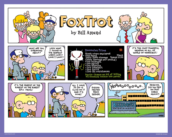 "Doomulus Prime" Signed FoxTrot comic strip by Bill Amend - Peter Fox: What are you screaming about? Jason Fox: Look what I found in the serpent lord's lair!!! Look!!!! Look!!!!! It's the most powerful weapon in all of world of warquest! It's the rarest of the rarest of the rarest epic items! All I have to do is click on it and it's mine! Computer: Disconnected from server. Person: Nooooooo... Person 2: Jenkins, did you trip on that cable again?!