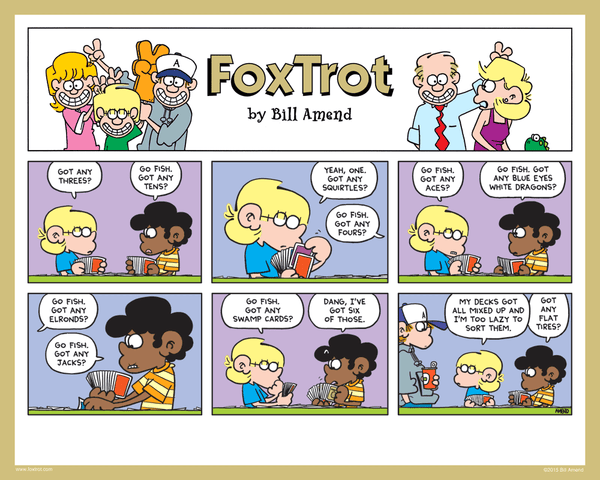 "All Decks on Hand" Signed FoxTrot comic strip by Bill Amend - Jason Fox: Got any threes? Marcus: Go fish. Got any tens? Jason: Yeah, one. Got any squirtles? Marcus: Go fish. Got any fours? Jason: Go fish. got any aces? Marcus: Go fish. Got any blue eyes white dragons? Jason: Go fish. Got any Elronds? Marcus: Go fish. Got any jacks? Jason: Go fish. Got any swamp cards? Marcus: Dang, I've got six of those. Jason: My decks got all mixed up and I'm too lazy to sort them. Marcus: Got any flat tires?