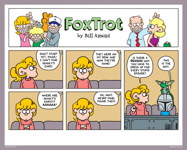 "The Way" Signed FoxTrot comic strip by Bill Amend - "The Way" published November 15, 2020 - Jason: Don't start yet, Paige! I can't find Quincy's ears! They were on my desk and now they're gone! Where are Quincy's ears?!? AAAAAA! Oh, wait. Never mind. Found them. Paige Fox: Is there a reason why you have to dress up for every stupid episode? Jason Fox: This is the way. 