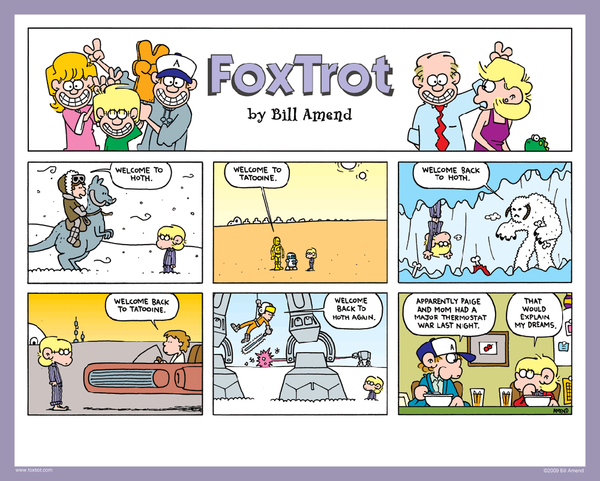 "Stat Wars" signed FoxTrot comic strip by Bill Amend - "Stat Wars" published January 18, 2009 - Han Solo: Welcome to Hoth. C3PO / R2D2: Welcome to Tatooine. Wampa Snow Monster: Welcome back to Hoth. Luke Skywalker: Welcome back to Tatooine. Luke Skywalker: Welcome back to Hoth again. Peter: Apparently Paige and Mom had a major thermostat war last night. Jason Fox: That would explain my dreams.